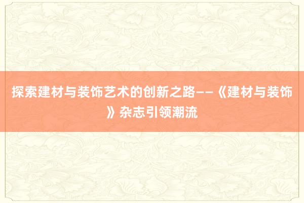 探索建材与装饰艺术的创新之路——《建材与装饰》杂志引领潮流